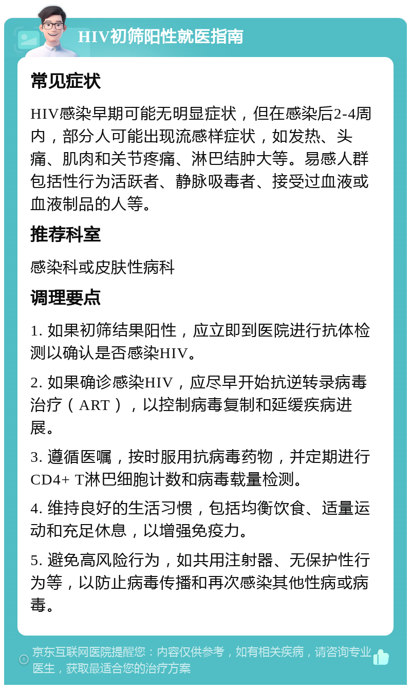 HIV初筛阳性就医指南 常见症状 HIV感染早期可能无明显症状，但在感染后2-4周内，部分人可能出现流感样症状，如发热、头痛、肌肉和关节疼痛、淋巴结肿大等。易感人群包括性行为活跃者、静脉吸毒者、接受过血液或血液制品的人等。 推荐科室 感染科或皮肤性病科 调理要点 1. 如果初筛结果阳性，应立即到医院进行抗体检测以确认是否感染HIV。 2. 如果确诊感染HIV，应尽早开始抗逆转录病毒治疗（ART），以控制病毒复制和延缓疾病进展。 3. 遵循医嘱，按时服用抗病毒药物，并定期进行CD4+ T淋巴细胞计数和病毒载量检测。 4. 维持良好的生活习惯，包括均衡饮食、适量运动和充足休息，以增强免疫力。 5. 避免高风险行为，如共用注射器、无保护性行为等，以防止病毒传播和再次感染其他性病或病毒。