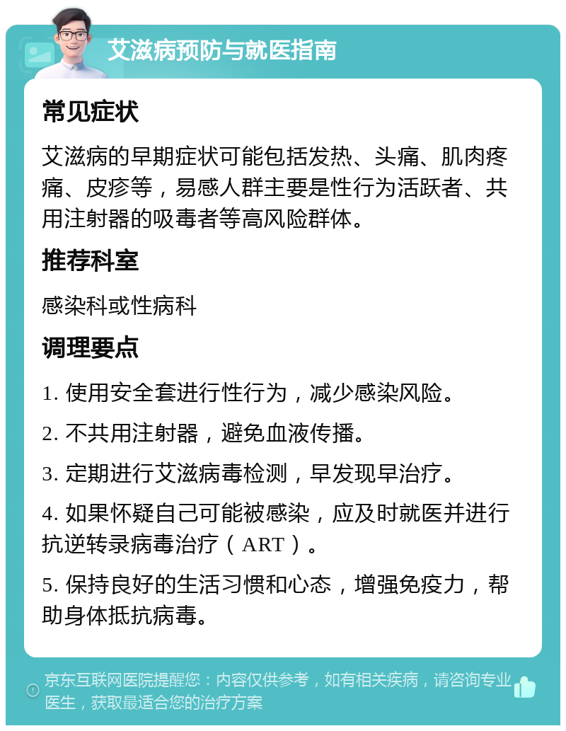 艾滋病预防与就医指南 常见症状 艾滋病的早期症状可能包括发热、头痛、肌肉疼痛、皮疹等，易感人群主要是性行为活跃者、共用注射器的吸毒者等高风险群体。 推荐科室 感染科或性病科 调理要点 1. 使用安全套进行性行为，减少感染风险。 2. 不共用注射器，避免血液传播。 3. 定期进行艾滋病毒检测，早发现早治疗。 4. 如果怀疑自己可能被感染，应及时就医并进行抗逆转录病毒治疗（ART）。 5. 保持良好的生活习惯和心态，增强免疫力，帮助身体抵抗病毒。