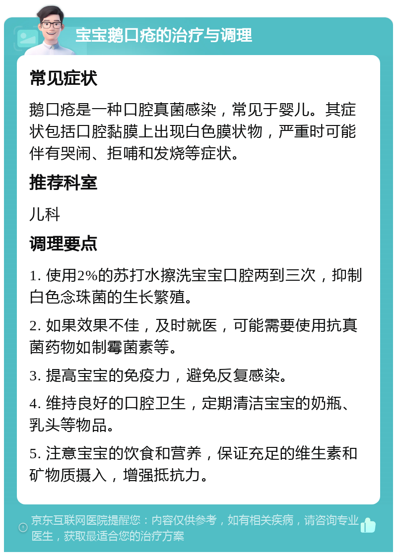 宝宝鹅口疮的治疗与调理 常见症状 鹅口疮是一种口腔真菌感染，常见于婴儿。其症状包括口腔黏膜上出现白色膜状物，严重时可能伴有哭闹、拒哺和发烧等症状。 推荐科室 儿科 调理要点 1. 使用2%的苏打水擦洗宝宝口腔两到三次，抑制白色念珠菌的生长繁殖。 2. 如果效果不佳，及时就医，可能需要使用抗真菌药物如制霉菌素等。 3. 提高宝宝的免疫力，避免反复感染。 4. 维持良好的口腔卫生，定期清洁宝宝的奶瓶、乳头等物品。 5. 注意宝宝的饮食和营养，保证充足的维生素和矿物质摄入，增强抵抗力。