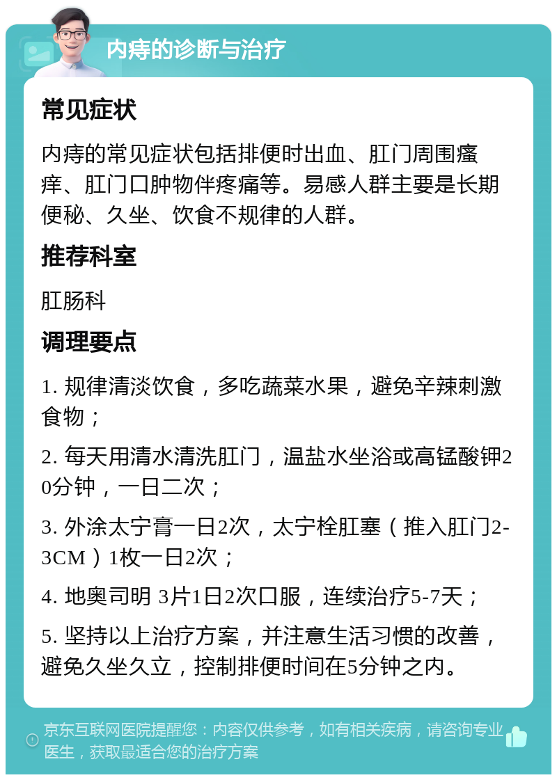 内痔的诊断与治疗 常见症状 内痔的常见症状包括排便时出血、肛门周围瘙痒、肛门口肿物伴疼痛等。易感人群主要是长期便秘、久坐、饮食不规律的人群。 推荐科室 肛肠科 调理要点 1. 规律清淡饮食，多吃蔬菜水果，避免辛辣刺激食物； 2. 每天用清水清洗肛门，温盐水坐浴或高锰酸钾20分钟，一日二次； 3. 外涂太宁膏一日2次，太宁栓肛塞（推入肛门2-3CM）1枚一日2次； 4. 地奥司明 3片1日2次口服，连续治疗5-7天； 5. 坚持以上治疗方案，并注意生活习惯的改善，避免久坐久立，控制排便时间在5分钟之内。