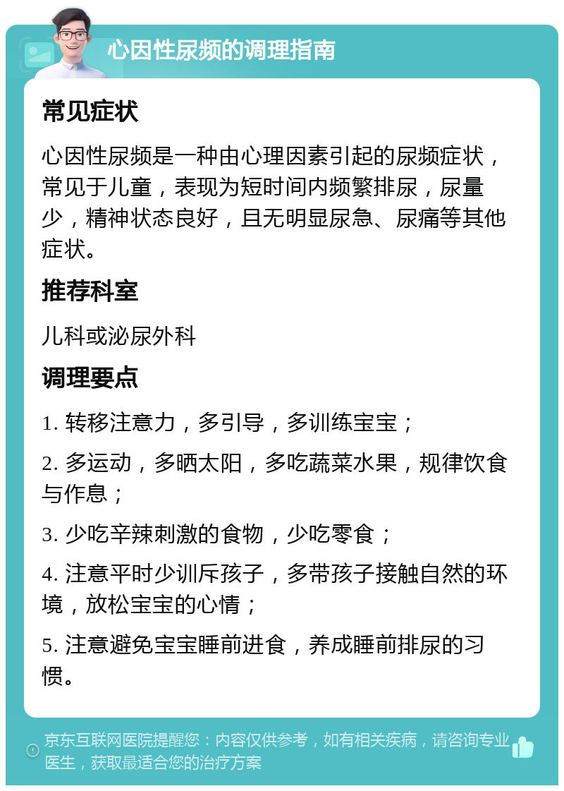 心因性尿频的调理指南 常见症状 心因性尿频是一种由心理因素引起的尿频症状，常见于儿童，表现为短时间内频繁排尿，尿量少，精神状态良好，且无明显尿急、尿痛等其他症状。 推荐科室 儿科或泌尿外科 调理要点 1. 转移注意力，多引导，多训练宝宝； 2. 多运动，多晒太阳，多吃蔬菜水果，规律饮食与作息； 3. 少吃辛辣刺激的食物，少吃零食； 4. 注意平时少训斥孩子，多带孩子接触自然的环境，放松宝宝的心情； 5. 注意避免宝宝睡前进食，养成睡前排尿的习惯。