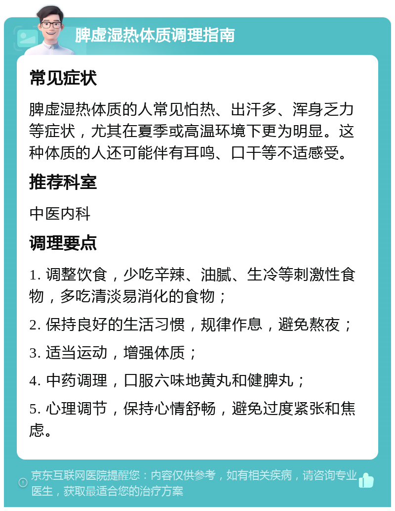 脾虚湿热体质调理指南 常见症状 脾虚湿热体质的人常见怕热、出汗多、浑身乏力等症状，尤其在夏季或高温环境下更为明显。这种体质的人还可能伴有耳鸣、口干等不适感受。 推荐科室 中医内科 调理要点 1. 调整饮食，少吃辛辣、油腻、生冷等刺激性食物，多吃清淡易消化的食物； 2. 保持良好的生活习惯，规律作息，避免熬夜； 3. 适当运动，增强体质； 4. 中药调理，口服六味地黄丸和健脾丸； 5. 心理调节，保持心情舒畅，避免过度紧张和焦虑。