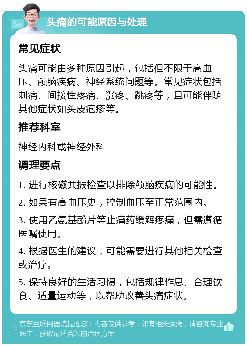 头痛的可能原因与处理 常见症状 头痛可能由多种原因引起，包括但不限于高血压、颅脑疾病、神经系统问题等。常见症状包括刺痛、间接性疼痛、涨疼、跳疼等，且可能伴随其他症状如头皮疱疹等。 推荐科室 神经内科或神经外科 调理要点 1. 进行核磁共振检查以排除颅脑疾病的可能性。 2. 如果有高血压史，控制血压至正常范围内。 3. 使用乙氨基酚片等止痛药缓解疼痛，但需遵循医嘱使用。 4. 根据医生的建议，可能需要进行其他相关检查或治疗。 5. 保持良好的生活习惯，包括规律作息、合理饮食、适量运动等，以帮助改善头痛症状。