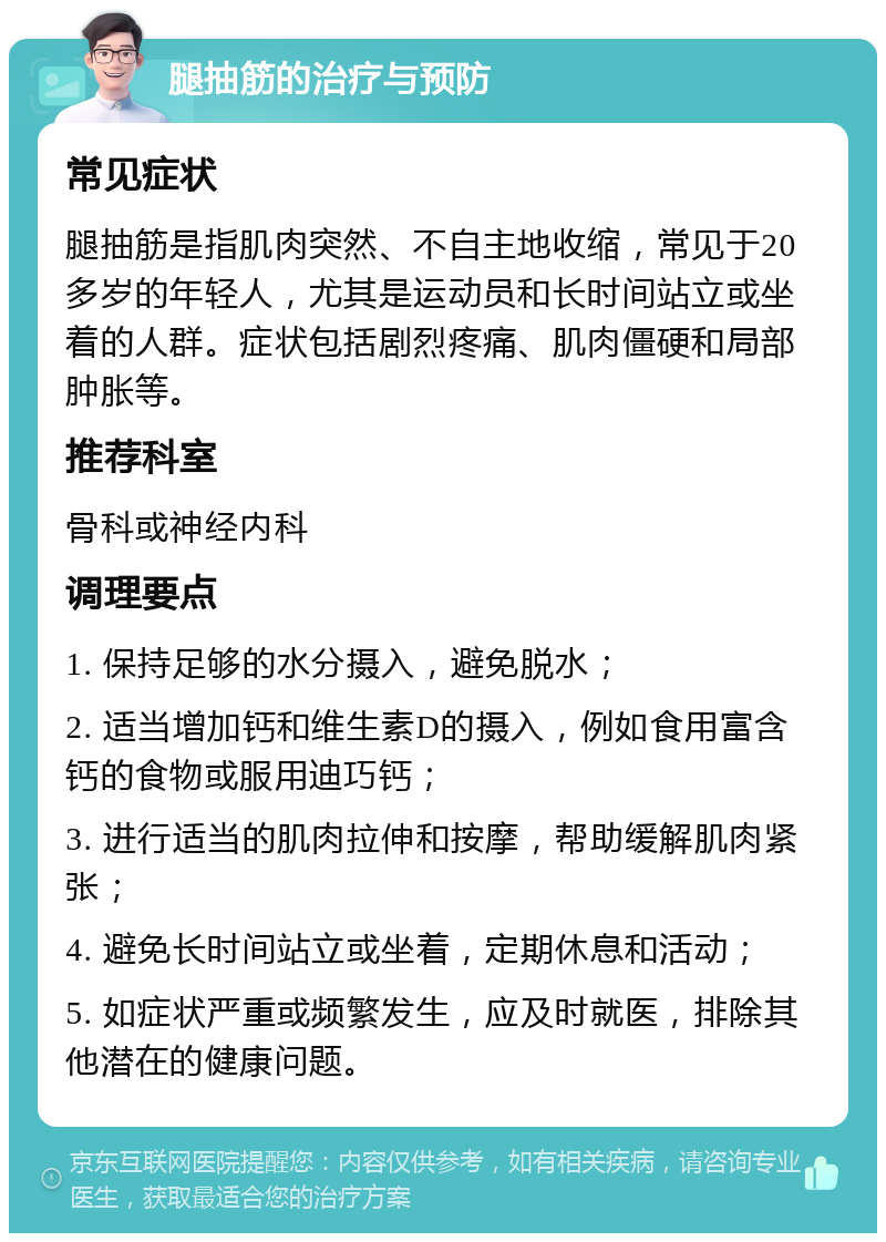 腿抽筋的治疗与预防 常见症状 腿抽筋是指肌肉突然、不自主地收缩，常见于20多岁的年轻人，尤其是运动员和长时间站立或坐着的人群。症状包括剧烈疼痛、肌肉僵硬和局部肿胀等。 推荐科室 骨科或神经内科 调理要点 1. 保持足够的水分摄入，避免脱水； 2. 适当增加钙和维生素D的摄入，例如食用富含钙的食物或服用迪巧钙； 3. 进行适当的肌肉拉伸和按摩，帮助缓解肌肉紧张； 4. 避免长时间站立或坐着，定期休息和活动； 5. 如症状严重或频繁发生，应及时就医，排除其他潜在的健康问题。