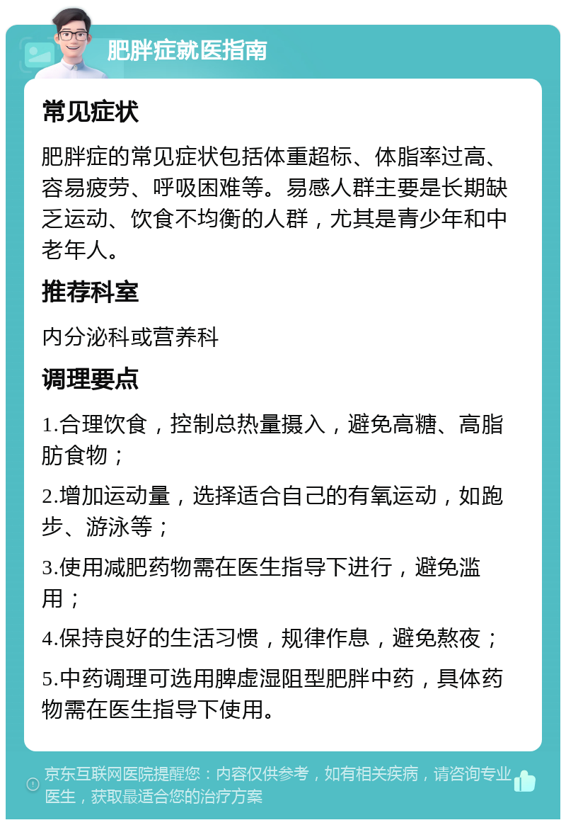 肥胖症就医指南 常见症状 肥胖症的常见症状包括体重超标、体脂率过高、容易疲劳、呼吸困难等。易感人群主要是长期缺乏运动、饮食不均衡的人群，尤其是青少年和中老年人。 推荐科室 内分泌科或营养科 调理要点 1.合理饮食，控制总热量摄入，避免高糖、高脂肪食物； 2.增加运动量，选择适合自己的有氧运动，如跑步、游泳等； 3.使用减肥药物需在医生指导下进行，避免滥用； 4.保持良好的生活习惯，规律作息，避免熬夜； 5.中药调理可选用脾虚湿阻型肥胖中药，具体药物需在医生指导下使用。