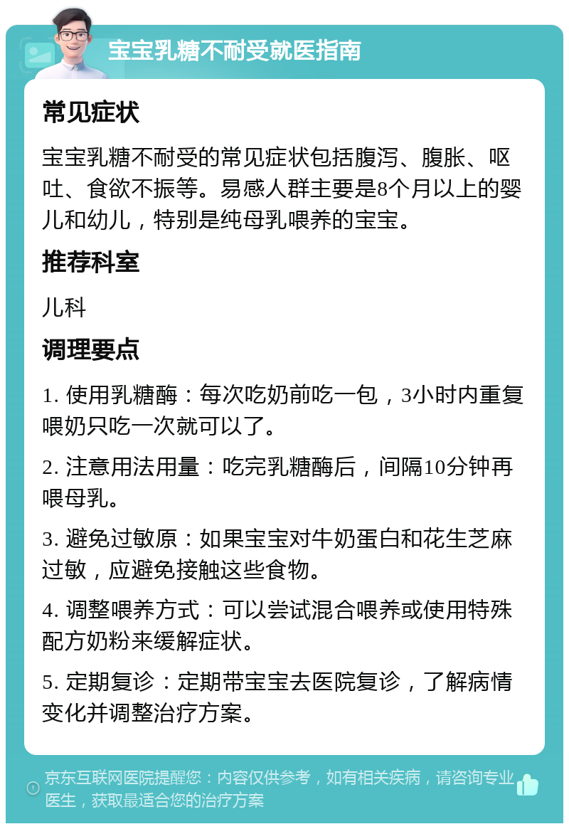 宝宝乳糖不耐受就医指南 常见症状 宝宝乳糖不耐受的常见症状包括腹泻、腹胀、呕吐、食欲不振等。易感人群主要是8个月以上的婴儿和幼儿，特别是纯母乳喂养的宝宝。 推荐科室 儿科 调理要点 1. 使用乳糖酶：每次吃奶前吃一包，3小时内重复喂奶只吃一次就可以了。 2. 注意用法用量：吃完乳糖酶后，间隔10分钟再喂母乳。 3. 避免过敏原：如果宝宝对牛奶蛋白和花生芝麻过敏，应避免接触这些食物。 4. 调整喂养方式：可以尝试混合喂养或使用特殊配方奶粉来缓解症状。 5. 定期复诊：定期带宝宝去医院复诊，了解病情变化并调整治疗方案。