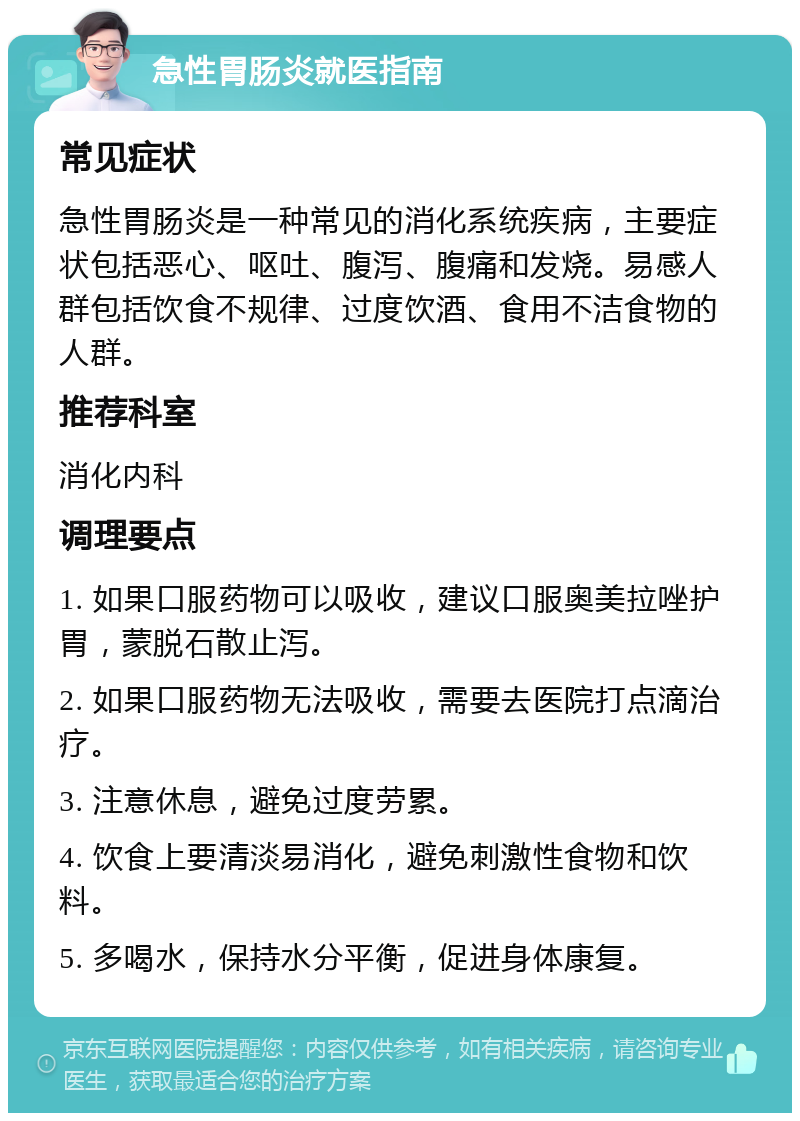 急性胃肠炎就医指南 常见症状 急性胃肠炎是一种常见的消化系统疾病，主要症状包括恶心、呕吐、腹泻、腹痛和发烧。易感人群包括饮食不规律、过度饮酒、食用不洁食物的人群。 推荐科室 消化内科 调理要点 1. 如果口服药物可以吸收，建议口服奥美拉唑护胃，蒙脱石散止泻。 2. 如果口服药物无法吸收，需要去医院打点滴治疗。 3. 注意休息，避免过度劳累。 4. 饮食上要清淡易消化，避免刺激性食物和饮料。 5. 多喝水，保持水分平衡，促进身体康复。