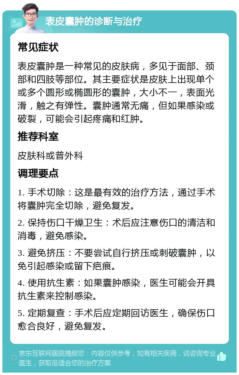 表皮囊肿的诊断与治疗 常见症状 表皮囊肿是一种常见的皮肤病，多见于面部、颈部和四肢等部位。其主要症状是皮肤上出现单个或多个圆形或椭圆形的囊肿，大小不一，表面光滑，触之有弹性。囊肿通常无痛，但如果感染或破裂，可能会引起疼痛和红肿。 推荐科室 皮肤科或普外科 调理要点 1. 手术切除：这是最有效的治疗方法，通过手术将囊肿完全切除，避免复发。 2. 保持伤口干燥卫生：术后应注意伤口的清洁和消毒，避免感染。 3. 避免挤压：不要尝试自行挤压或刺破囊肿，以免引起感染或留下疤痕。 4. 使用抗生素：如果囊肿感染，医生可能会开具抗生素来控制感染。 5. 定期复查：手术后应定期回访医生，确保伤口愈合良好，避免复发。