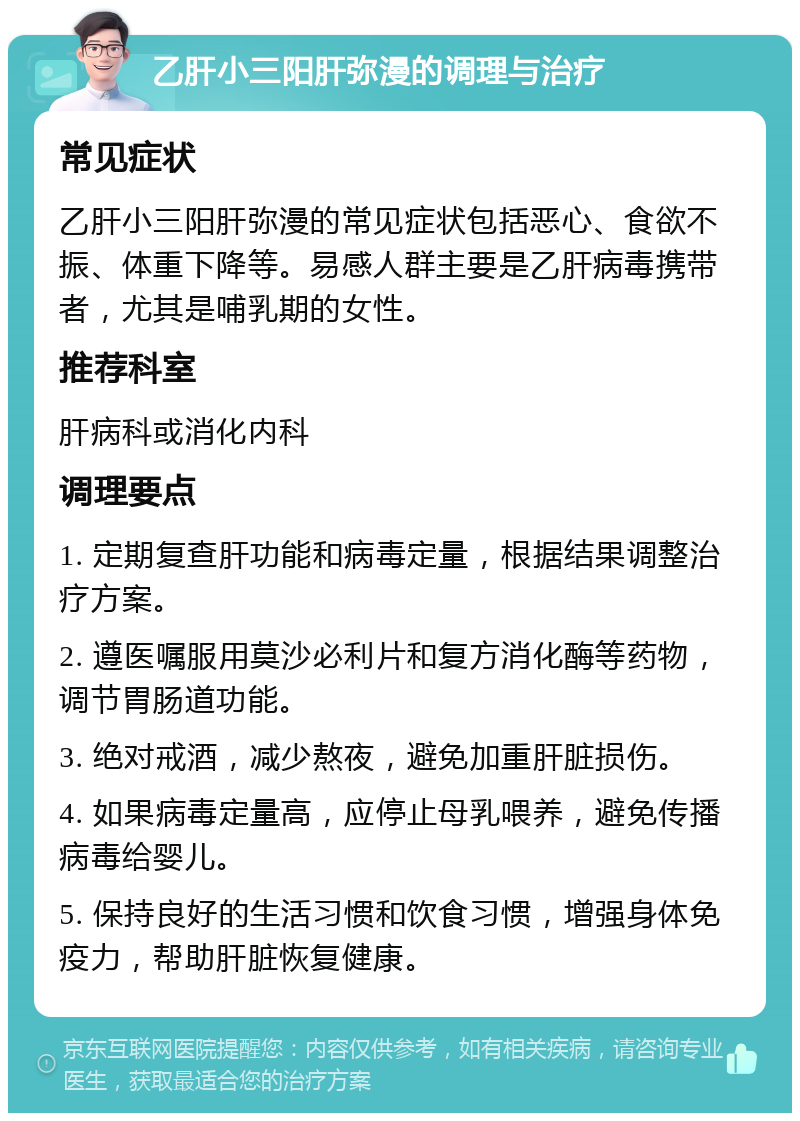 乙肝小三阳肝弥漫的调理与治疗 常见症状 乙肝小三阳肝弥漫的常见症状包括恶心、食欲不振、体重下降等。易感人群主要是乙肝病毒携带者，尤其是哺乳期的女性。 推荐科室 肝病科或消化内科 调理要点 1. 定期复查肝功能和病毒定量，根据结果调整治疗方案。 2. 遵医嘱服用莫沙必利片和复方消化酶等药物，调节胃肠道功能。 3. 绝对戒酒，减少熬夜，避免加重肝脏损伤。 4. 如果病毒定量高，应停止母乳喂养，避免传播病毒给婴儿。 5. 保持良好的生活习惯和饮食习惯，增强身体免疫力，帮助肝脏恢复健康。