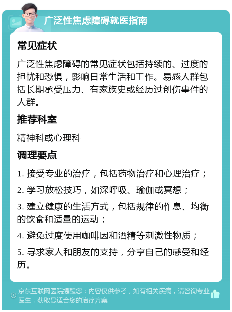 广泛性焦虑障碍就医指南 常见症状 广泛性焦虑障碍的常见症状包括持续的、过度的担忧和恐惧，影响日常生活和工作。易感人群包括长期承受压力、有家族史或经历过创伤事件的人群。 推荐科室 精神科或心理科 调理要点 1. 接受专业的治疗，包括药物治疗和心理治疗； 2. 学习放松技巧，如深呼吸、瑜伽或冥想； 3. 建立健康的生活方式，包括规律的作息、均衡的饮食和适量的运动； 4. 避免过度使用咖啡因和酒精等刺激性物质； 5. 寻求家人和朋友的支持，分享自己的感受和经历。