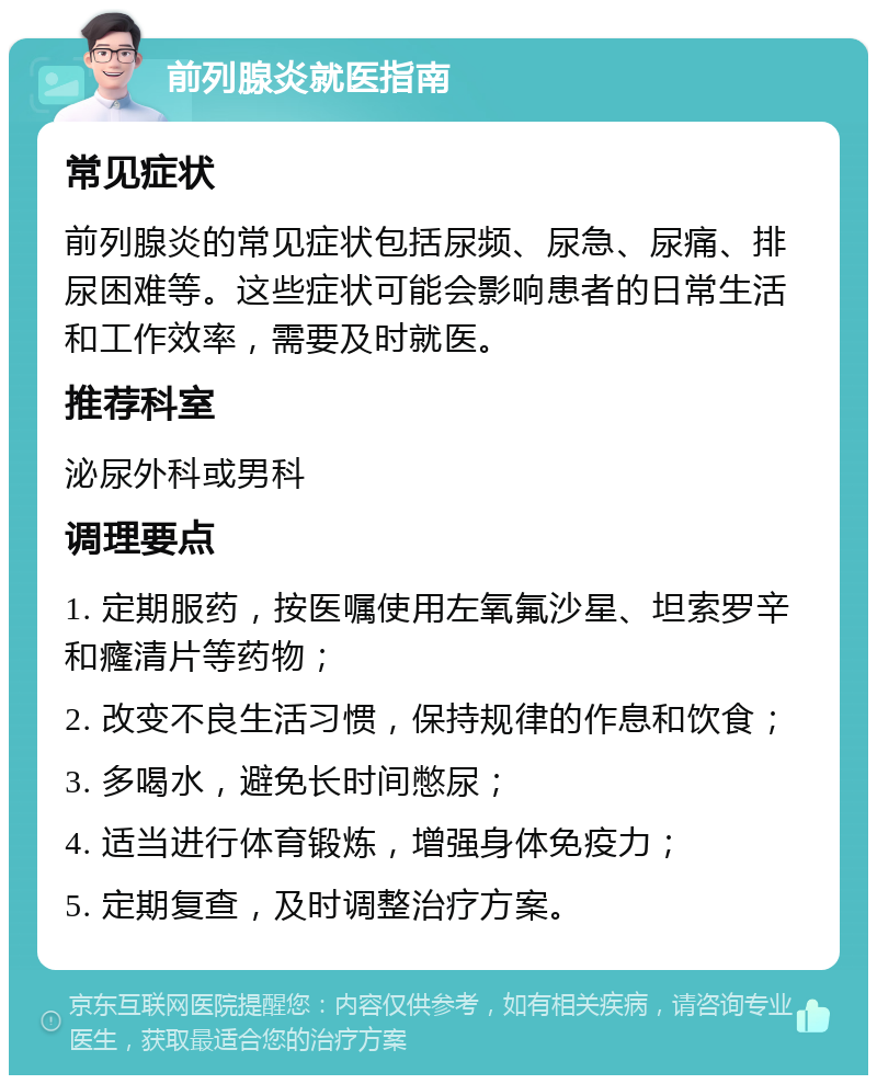 前列腺炎就医指南 常见症状 前列腺炎的常见症状包括尿频、尿急、尿痛、排尿困难等。这些症状可能会影响患者的日常生活和工作效率，需要及时就医。 推荐科室 泌尿外科或男科 调理要点 1. 定期服药，按医嘱使用左氧氟沙星、坦索罗辛和癃清片等药物； 2. 改变不良生活习惯，保持规律的作息和饮食； 3. 多喝水，避免长时间憋尿； 4. 适当进行体育锻炼，增强身体免疫力； 5. 定期复查，及时调整治疗方案。