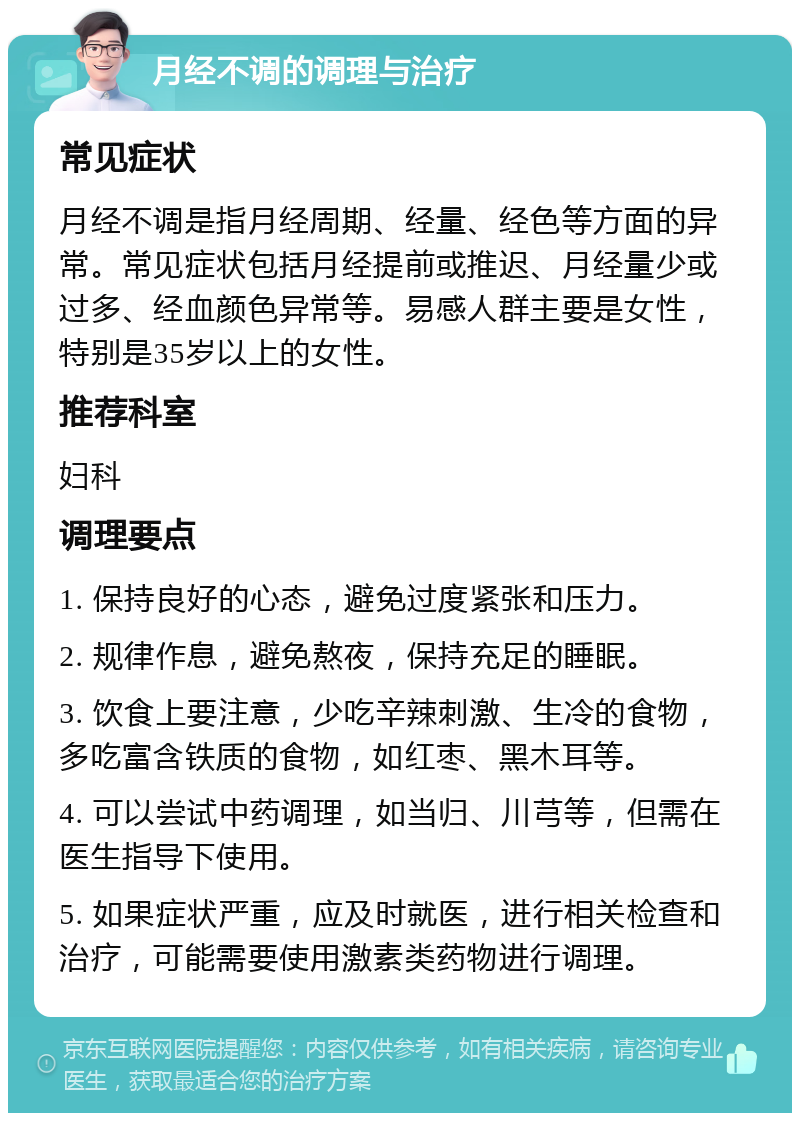 月经不调的调理与治疗 常见症状 月经不调是指月经周期、经量、经色等方面的异常。常见症状包括月经提前或推迟、月经量少或过多、经血颜色异常等。易感人群主要是女性，特别是35岁以上的女性。 推荐科室 妇科 调理要点 1. 保持良好的心态，避免过度紧张和压力。 2. 规律作息，避免熬夜，保持充足的睡眠。 3. 饮食上要注意，少吃辛辣刺激、生冷的食物，多吃富含铁质的食物，如红枣、黑木耳等。 4. 可以尝试中药调理，如当归、川芎等，但需在医生指导下使用。 5. 如果症状严重，应及时就医，进行相关检查和治疗，可能需要使用激素类药物进行调理。