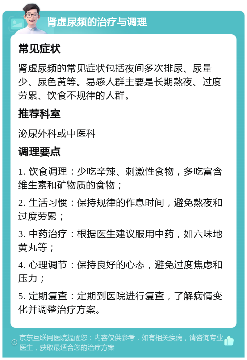 肾虚尿频的治疗与调理 常见症状 肾虚尿频的常见症状包括夜间多次排尿、尿量少、尿色黄等。易感人群主要是长期熬夜、过度劳累、饮食不规律的人群。 推荐科室 泌尿外科或中医科 调理要点 1. 饮食调理：少吃辛辣、刺激性食物，多吃富含维生素和矿物质的食物； 2. 生活习惯：保持规律的作息时间，避免熬夜和过度劳累； 3. 中药治疗：根据医生建议服用中药，如六味地黄丸等； 4. 心理调节：保持良好的心态，避免过度焦虑和压力； 5. 定期复查：定期到医院进行复查，了解病情变化并调整治疗方案。