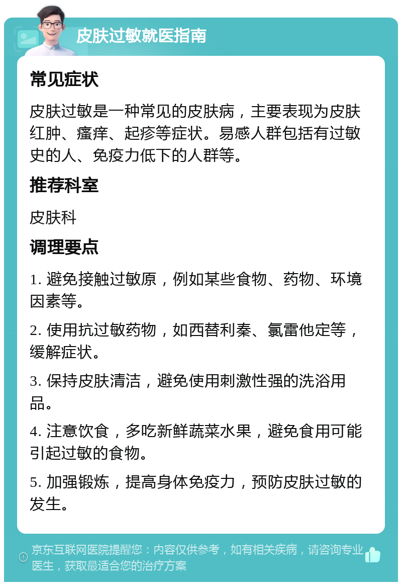 皮肤过敏就医指南 常见症状 皮肤过敏是一种常见的皮肤病，主要表现为皮肤红肿、瘙痒、起疹等症状。易感人群包括有过敏史的人、免疫力低下的人群等。 推荐科室 皮肤科 调理要点 1. 避免接触过敏原，例如某些食物、药物、环境因素等。 2. 使用抗过敏药物，如西替利秦、氯雷他定等，缓解症状。 3. 保持皮肤清洁，避免使用刺激性强的洗浴用品。 4. 注意饮食，多吃新鲜蔬菜水果，避免食用可能引起过敏的食物。 5. 加强锻炼，提高身体免疫力，预防皮肤过敏的发生。