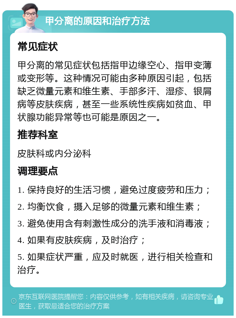 甲分离的原因和治疗方法 常见症状 甲分离的常见症状包括指甲边缘空心、指甲变薄或变形等。这种情况可能由多种原因引起，包括缺乏微量元素和维生素、手部多汗、湿疹、银屑病等皮肤疾病，甚至一些系统性疾病如贫血、甲状腺功能异常等也可能是原因之一。 推荐科室 皮肤科或内分泌科 调理要点 1. 保持良好的生活习惯，避免过度疲劳和压力； 2. 均衡饮食，摄入足够的微量元素和维生素； 3. 避免使用含有刺激性成分的洗手液和消毒液； 4. 如果有皮肤疾病，及时治疗； 5. 如果症状严重，应及时就医，进行相关检查和治疗。