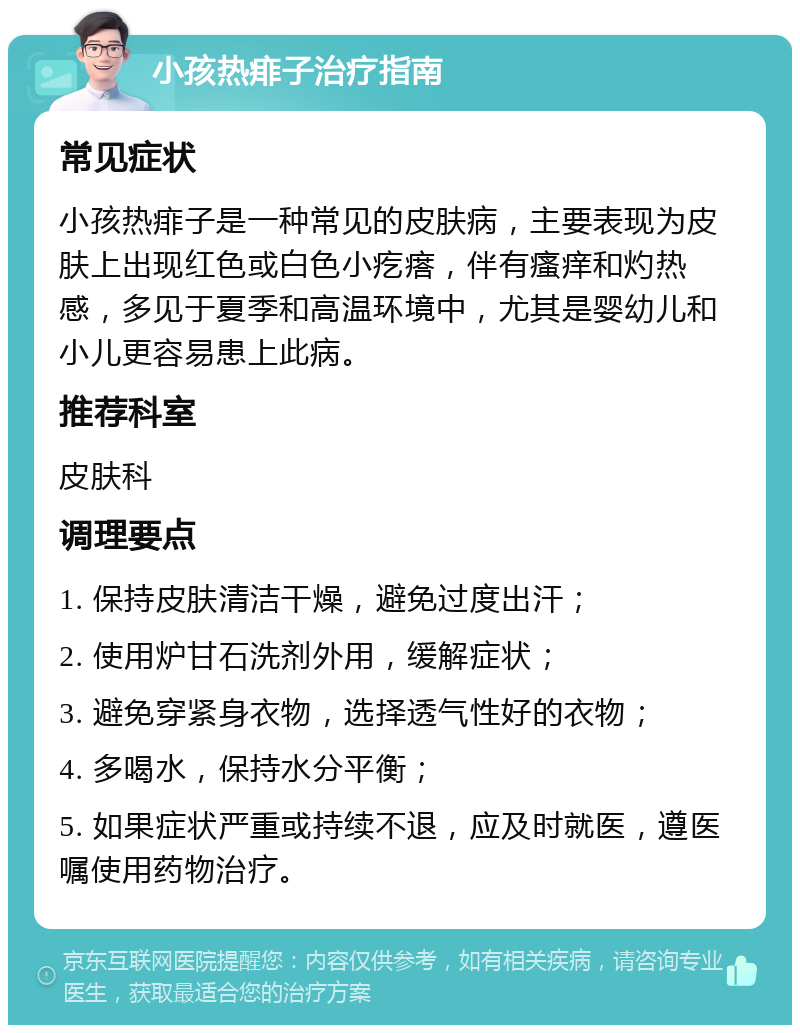 小孩热痱子治疗指南 常见症状 小孩热痱子是一种常见的皮肤病，主要表现为皮肤上出现红色或白色小疙瘩，伴有瘙痒和灼热感，多见于夏季和高温环境中，尤其是婴幼儿和小儿更容易患上此病。 推荐科室 皮肤科 调理要点 1. 保持皮肤清洁干燥，避免过度出汗； 2. 使用炉甘石洗剂外用，缓解症状； 3. 避免穿紧身衣物，选择透气性好的衣物； 4. 多喝水，保持水分平衡； 5. 如果症状严重或持续不退，应及时就医，遵医嘱使用药物治疗。