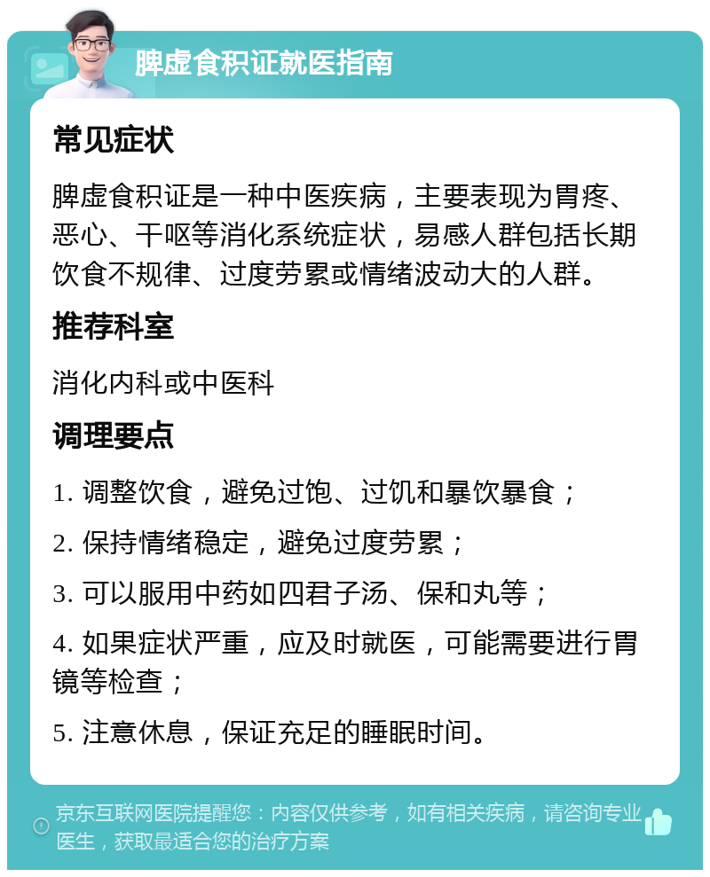 脾虚食积证就医指南 常见症状 脾虚食积证是一种中医疾病，主要表现为胃疼、恶心、干呕等消化系统症状，易感人群包括长期饮食不规律、过度劳累或情绪波动大的人群。 推荐科室 消化内科或中医科 调理要点 1. 调整饮食，避免过饱、过饥和暴饮暴食； 2. 保持情绪稳定，避免过度劳累； 3. 可以服用中药如四君子汤、保和丸等； 4. 如果症状严重，应及时就医，可能需要进行胃镜等检查； 5. 注意休息，保证充足的睡眠时间。