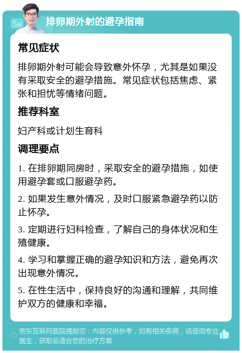 排卵期外射的避孕指南 常见症状 排卵期外射可能会导致意外怀孕，尤其是如果没有采取安全的避孕措施。常见症状包括焦虑、紧张和担忧等情绪问题。 推荐科室 妇产科或计划生育科 调理要点 1. 在排卵期同房时，采取安全的避孕措施，如使用避孕套或口服避孕药。 2. 如果发生意外情况，及时口服紧急避孕药以防止怀孕。 3. 定期进行妇科检查，了解自己的身体状况和生殖健康。 4. 学习和掌握正确的避孕知识和方法，避免再次出现意外情况。 5. 在性生活中，保持良好的沟通和理解，共同维护双方的健康和幸福。