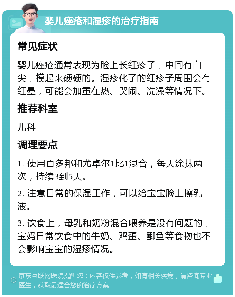 婴儿痤疮和湿疹的治疗指南 常见症状 婴儿痤疮通常表现为脸上长红疹子，中间有白尖，摸起来硬硬的。湿疹化了的红疹子周围会有红晕，可能会加重在热、哭闹、洗澡等情况下。 推荐科室 儿科 调理要点 1. 使用百多邦和尤卓尔1比1混合，每天涂抹两次，持续3到5天。 2. 注意日常的保湿工作，可以给宝宝脸上擦乳液。 3. 饮食上，母乳和奶粉混合喂养是没有问题的，宝妈日常饮食中的牛奶、鸡蛋、鲫鱼等食物也不会影响宝宝的湿疹情况。