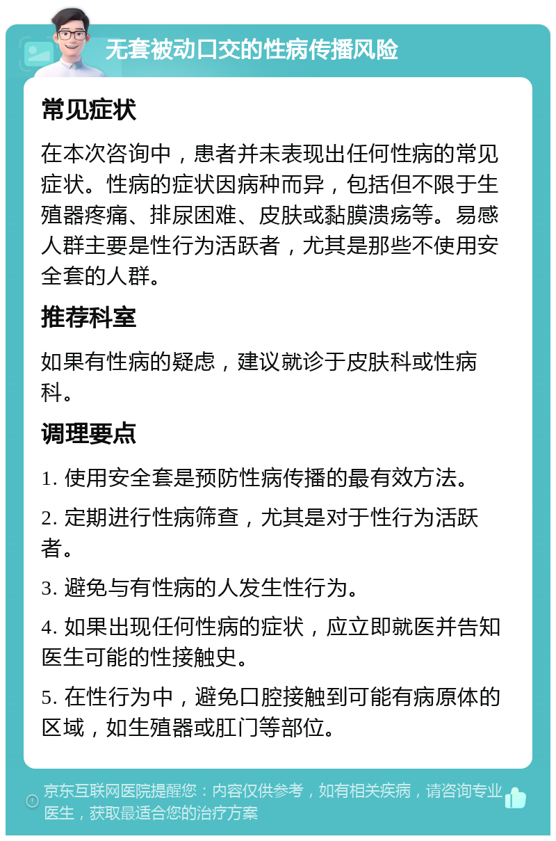 无套被动口交的性病传播风险 常见症状 在本次咨询中，患者并未表现出任何性病的常见症状。性病的症状因病种而异，包括但不限于生殖器疼痛、排尿困难、皮肤或黏膜溃疡等。易感人群主要是性行为活跃者，尤其是那些不使用安全套的人群。 推荐科室 如果有性病的疑虑，建议就诊于皮肤科或性病科。 调理要点 1. 使用安全套是预防性病传播的最有效方法。 2. 定期进行性病筛查，尤其是对于性行为活跃者。 3. 避免与有性病的人发生性行为。 4. 如果出现任何性病的症状，应立即就医并告知医生可能的性接触史。 5. 在性行为中，避免口腔接触到可能有病原体的区域，如生殖器或肛门等部位。