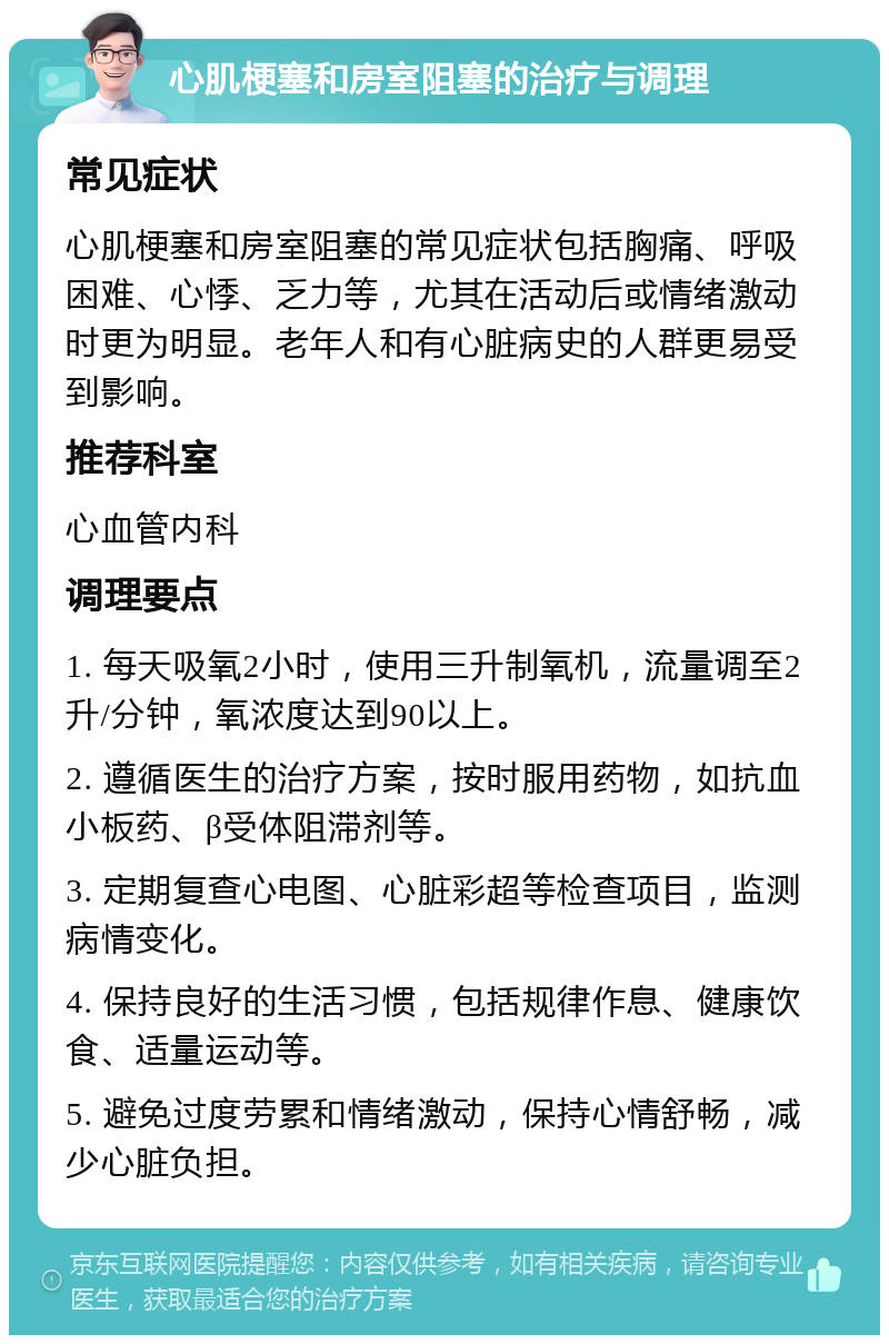 心肌梗塞和房室阻塞的治疗与调理 常见症状 心肌梗塞和房室阻塞的常见症状包括胸痛、呼吸困难、心悸、乏力等，尤其在活动后或情绪激动时更为明显。老年人和有心脏病史的人群更易受到影响。 推荐科室 心血管内科 调理要点 1. 每天吸氧2小时，使用三升制氧机，流量调至2升/分钟，氧浓度达到90以上。 2. 遵循医生的治疗方案，按时服用药物，如抗血小板药、β受体阻滞剂等。 3. 定期复查心电图、心脏彩超等检查项目，监测病情变化。 4. 保持良好的生活习惯，包括规律作息、健康饮食、适量运动等。 5. 避免过度劳累和情绪激动，保持心情舒畅，减少心脏负担。