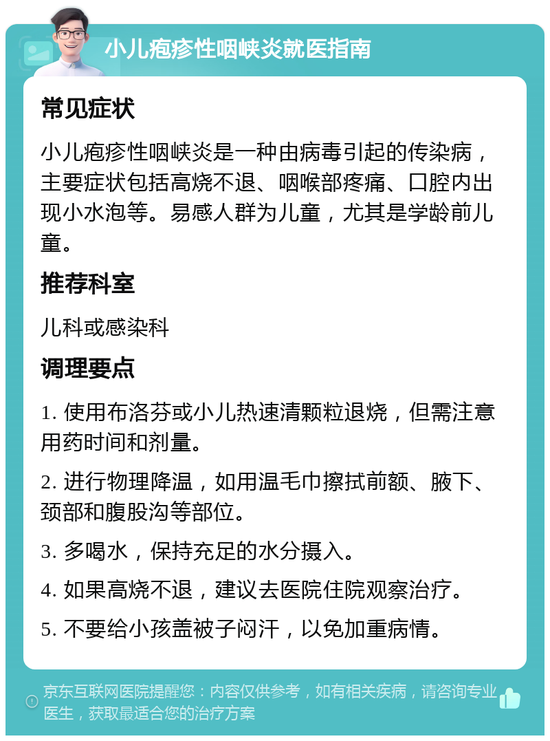 小儿疱疹性咽峡炎就医指南 常见症状 小儿疱疹性咽峡炎是一种由病毒引起的传染病，主要症状包括高烧不退、咽喉部疼痛、口腔内出现小水泡等。易感人群为儿童，尤其是学龄前儿童。 推荐科室 儿科或感染科 调理要点 1. 使用布洛芬或小儿热速清颗粒退烧，但需注意用药时间和剂量。 2. 进行物理降温，如用温毛巾擦拭前额、腋下、颈部和腹股沟等部位。 3. 多喝水，保持充足的水分摄入。 4. 如果高烧不退，建议去医院住院观察治疗。 5. 不要给小孩盖被子闷汗，以免加重病情。