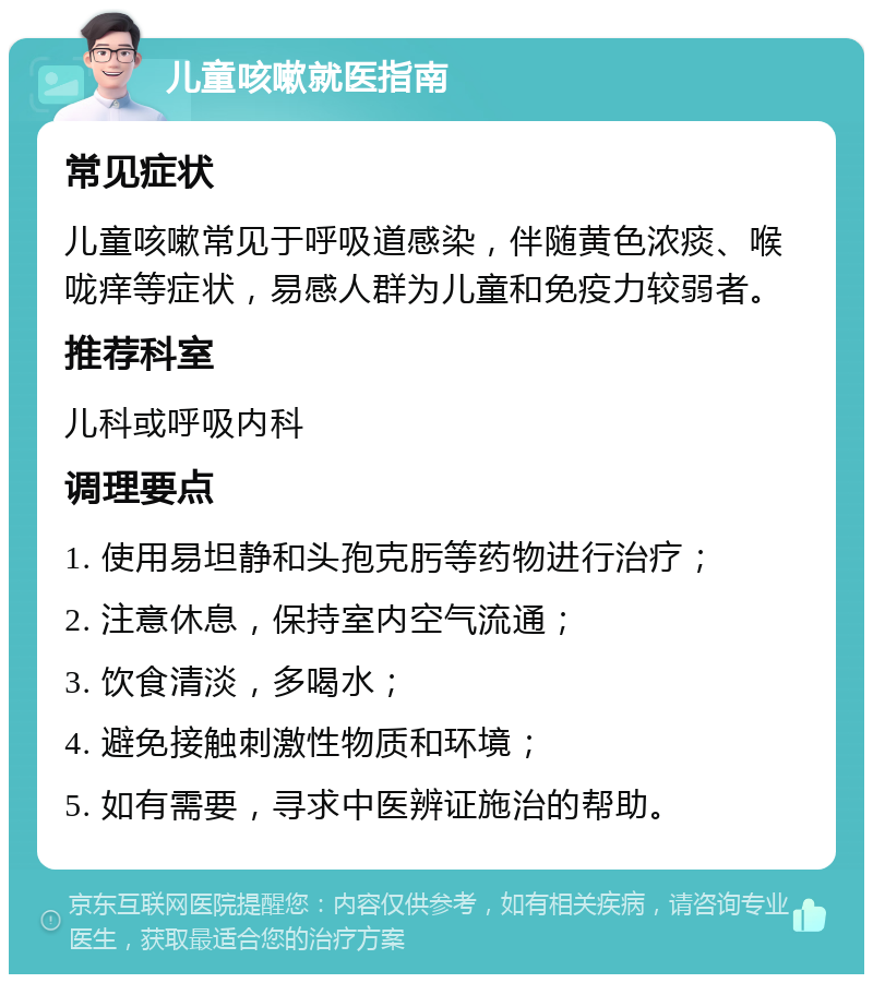 儿童咳嗽就医指南 常见症状 儿童咳嗽常见于呼吸道感染，伴随黄色浓痰、喉咙痒等症状，易感人群为儿童和免疫力较弱者。 推荐科室 儿科或呼吸内科 调理要点 1. 使用易坦静和头孢克肟等药物进行治疗； 2. 注意休息，保持室内空气流通； 3. 饮食清淡，多喝水； 4. 避免接触刺激性物质和环境； 5. 如有需要，寻求中医辨证施治的帮助。