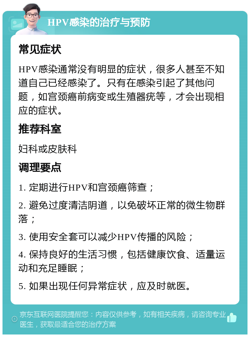 HPV感染的治疗与预防 常见症状 HPV感染通常没有明显的症状，很多人甚至不知道自己已经感染了。只有在感染引起了其他问题，如宫颈癌前病变或生殖器疣等，才会出现相应的症状。 推荐科室 妇科或皮肤科 调理要点 1. 定期进行HPV和宫颈癌筛查； 2. 避免过度清洁阴道，以免破坏正常的微生物群落； 3. 使用安全套可以减少HPV传播的风险； 4. 保持良好的生活习惯，包括健康饮食、适量运动和充足睡眠； 5. 如果出现任何异常症状，应及时就医。