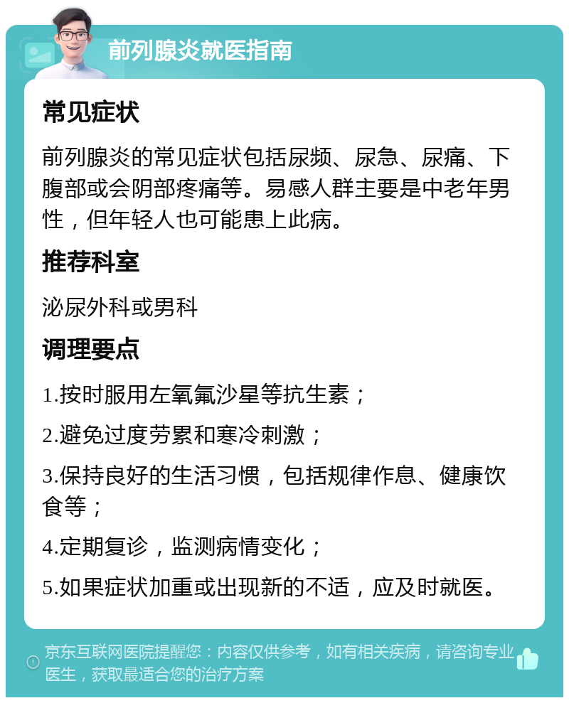 前列腺炎就医指南 常见症状 前列腺炎的常见症状包括尿频、尿急、尿痛、下腹部或会阴部疼痛等。易感人群主要是中老年男性，但年轻人也可能患上此病。 推荐科室 泌尿外科或男科 调理要点 1.按时服用左氧氟沙星等抗生素； 2.避免过度劳累和寒冷刺激； 3.保持良好的生活习惯，包括规律作息、健康饮食等； 4.定期复诊，监测病情变化； 5.如果症状加重或出现新的不适，应及时就医。