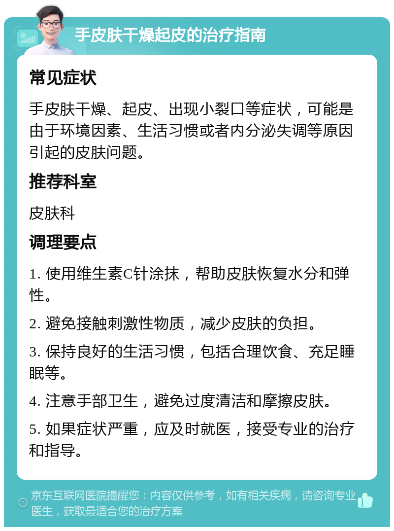 手皮肤干燥起皮的治疗指南 常见症状 手皮肤干燥、起皮、出现小裂口等症状，可能是由于环境因素、生活习惯或者内分泌失调等原因引起的皮肤问题。 推荐科室 皮肤科 调理要点 1. 使用维生素C针涂抹，帮助皮肤恢复水分和弹性。 2. 避免接触刺激性物质，减少皮肤的负担。 3. 保持良好的生活习惯，包括合理饮食、充足睡眠等。 4. 注意手部卫生，避免过度清洁和摩擦皮肤。 5. 如果症状严重，应及时就医，接受专业的治疗和指导。