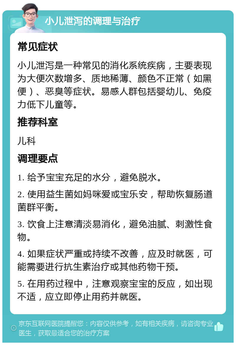 小儿泄泻的调理与治疗 常见症状 小儿泄泻是一种常见的消化系统疾病，主要表现为大便次数增多、质地稀薄、颜色不正常（如黑便）、恶臭等症状。易感人群包括婴幼儿、免疫力低下儿童等。 推荐科室 儿科 调理要点 1. 给予宝宝充足的水分，避免脱水。 2. 使用益生菌如妈咪爱或宝乐安，帮助恢复肠道菌群平衡。 3. 饮食上注意清淡易消化，避免油腻、刺激性食物。 4. 如果症状严重或持续不改善，应及时就医，可能需要进行抗生素治疗或其他药物干预。 5. 在用药过程中，注意观察宝宝的反应，如出现不适，应立即停止用药并就医。