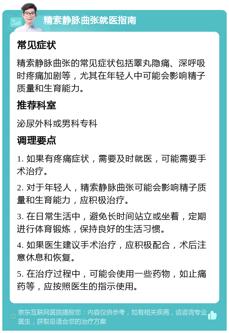 精索静脉曲张就医指南 常见症状 精索静脉曲张的常见症状包括睪丸隐痛、深呼吸时疼痛加剧等，尤其在年轻人中可能会影响精子质量和生育能力。 推荐科室 泌尿外科或男科专科 调理要点 1. 如果有疼痛症状，需要及时就医，可能需要手术治疗。 2. 对于年轻人，精索静脉曲张可能会影响精子质量和生育能力，应积极治疗。 3. 在日常生活中，避免长时间站立或坐着，定期进行体育锻炼，保持良好的生活习惯。 4. 如果医生建议手术治疗，应积极配合，术后注意休息和恢复。 5. 在治疗过程中，可能会使用一些药物，如止痛药等，应按照医生的指示使用。