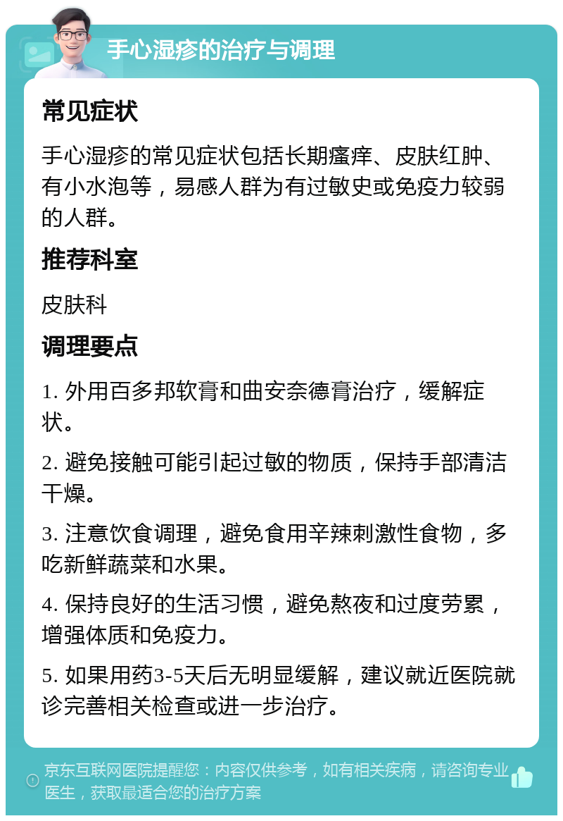 手心湿疹的治疗与调理 常见症状 手心湿疹的常见症状包括长期瘙痒、皮肤红肿、有小水泡等，易感人群为有过敏史或免疫力较弱的人群。 推荐科室 皮肤科 调理要点 1. 外用百多邦软膏和曲安奈德膏治疗，缓解症状。 2. 避免接触可能引起过敏的物质，保持手部清洁干燥。 3. 注意饮食调理，避免食用辛辣刺激性食物，多吃新鲜蔬菜和水果。 4. 保持良好的生活习惯，避免熬夜和过度劳累，增强体质和免疫力。 5. 如果用药3-5天后无明显缓解，建议就近医院就诊完善相关检查或进一步治疗。