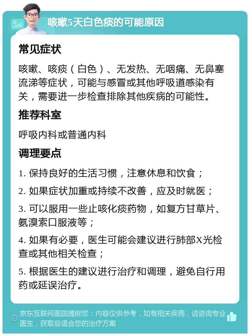 咳嗽5天白色痰的可能原因 常见症状 咳嗽、咳痰（白色）、无发热、无咽痛、无鼻塞流涕等症状，可能与感冒或其他呼吸道感染有关，需要进一步检查排除其他疾病的可能性。 推荐科室 呼吸内科或普通内科 调理要点 1. 保持良好的生活习惯，注意休息和饮食； 2. 如果症状加重或持续不改善，应及时就医； 3. 可以服用一些止咳化痰药物，如复方甘草片、氨溴索口服液等； 4. 如果有必要，医生可能会建议进行肺部X光检查或其他相关检查； 5. 根据医生的建议进行治疗和调理，避免自行用药或延误治疗。