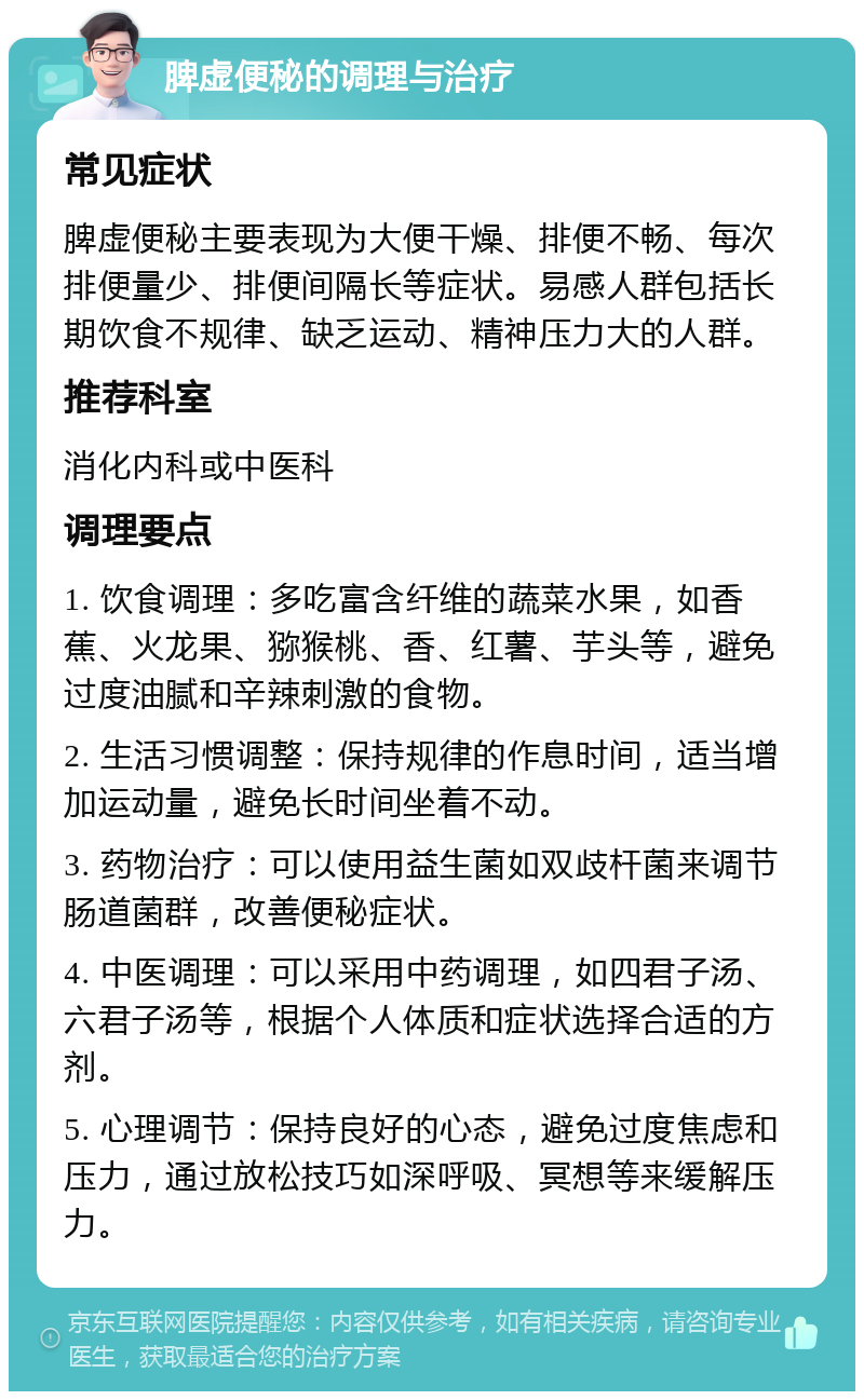 脾虚便秘的调理与治疗 常见症状 脾虚便秘主要表现为大便干燥、排便不畅、每次排便量少、排便间隔长等症状。易感人群包括长期饮食不规律、缺乏运动、精神压力大的人群。 推荐科室 消化内科或中医科 调理要点 1. 饮食调理：多吃富含纤维的蔬菜水果，如香蕉、火龙果、猕猴桃、香、红薯、芋头等，避免过度油腻和辛辣刺激的食物。 2. 生活习惯调整：保持规律的作息时间，适当增加运动量，避免长时间坐着不动。 3. 药物治疗：可以使用益生菌如双歧杆菌来调节肠道菌群，改善便秘症状。 4. 中医调理：可以采用中药调理，如四君子汤、六君子汤等，根据个人体质和症状选择合适的方剂。 5. 心理调节：保持良好的心态，避免过度焦虑和压力，通过放松技巧如深呼吸、冥想等来缓解压力。