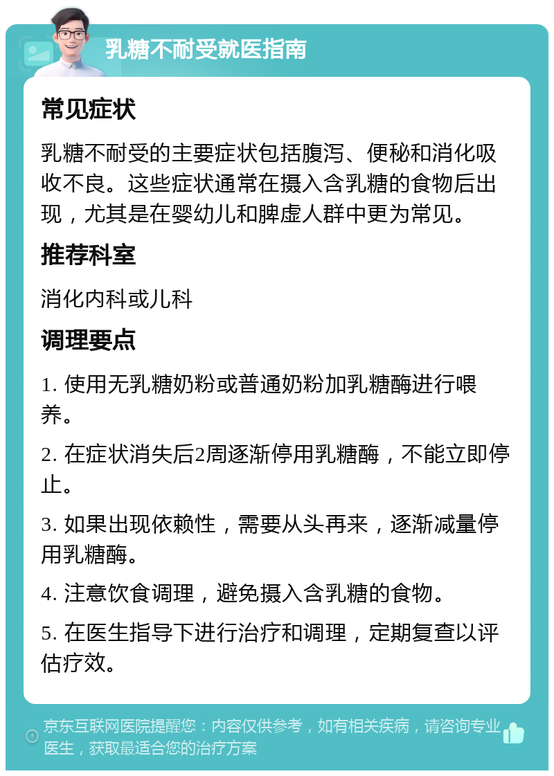 乳糖不耐受就医指南 常见症状 乳糖不耐受的主要症状包括腹泻、便秘和消化吸收不良。这些症状通常在摄入含乳糖的食物后出现，尤其是在婴幼儿和脾虚人群中更为常见。 推荐科室 消化内科或儿科 调理要点 1. 使用无乳糖奶粉或普通奶粉加乳糖酶进行喂养。 2. 在症状消失后2周逐渐停用乳糖酶，不能立即停止。 3. 如果出现依赖性，需要从头再来，逐渐减量停用乳糖酶。 4. 注意饮食调理，避免摄入含乳糖的食物。 5. 在医生指导下进行治疗和调理，定期复查以评估疗效。