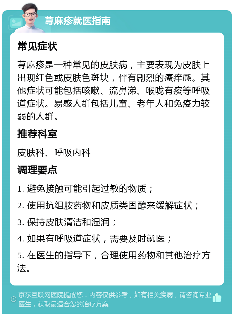 荨麻疹就医指南 常见症状 荨麻疹是一种常见的皮肤病，主要表现为皮肤上出现红色或皮肤色斑块，伴有剧烈的瘙痒感。其他症状可能包括咳嗽、流鼻涕、喉咙有痰等呼吸道症状。易感人群包括儿童、老年人和免疫力较弱的人群。 推荐科室 皮肤科、呼吸内科 调理要点 1. 避免接触可能引起过敏的物质； 2. 使用抗组胺药物和皮质类固醇来缓解症状； 3. 保持皮肤清洁和湿润； 4. 如果有呼吸道症状，需要及时就医； 5. 在医生的指导下，合理使用药物和其他治疗方法。