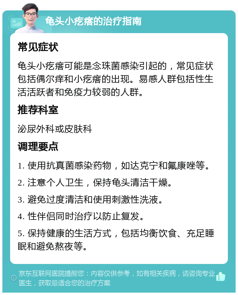 龟头小疙瘩的治疗指南 常见症状 龟头小疙瘩可能是念珠菌感染引起的，常见症状包括偶尔痒和小疙瘩的出现。易感人群包括性生活活跃者和免疫力较弱的人群。 推荐科室 泌尿外科或皮肤科 调理要点 1. 使用抗真菌感染药物，如达克宁和氟康唑等。 2. 注意个人卫生，保持龟头清洁干燥。 3. 避免过度清洁和使用刺激性洗液。 4. 性伴侣同时治疗以防止复发。 5. 保持健康的生活方式，包括均衡饮食、充足睡眠和避免熬夜等。