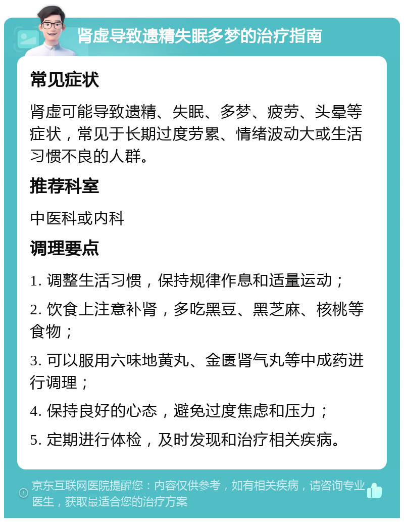 肾虚导致遗精失眠多梦的治疗指南 常见症状 肾虚可能导致遗精、失眠、多梦、疲劳、头晕等症状，常见于长期过度劳累、情绪波动大或生活习惯不良的人群。 推荐科室 中医科或内科 调理要点 1. 调整生活习惯，保持规律作息和适量运动； 2. 饮食上注意补肾，多吃黑豆、黑芝麻、核桃等食物； 3. 可以服用六味地黄丸、金匮肾气丸等中成药进行调理； 4. 保持良好的心态，避免过度焦虑和压力； 5. 定期进行体检，及时发现和治疗相关疾病。