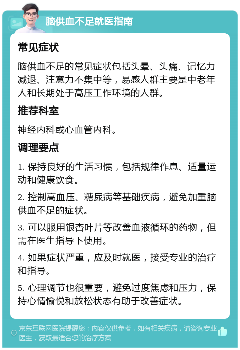 脑供血不足就医指南 常见症状 脑供血不足的常见症状包括头晕、头痛、记忆力减退、注意力不集中等，易感人群主要是中老年人和长期处于高压工作环境的人群。 推荐科室 神经内科或心血管内科。 调理要点 1. 保持良好的生活习惯，包括规律作息、适量运动和健康饮食。 2. 控制高血压、糖尿病等基础疾病，避免加重脑供血不足的症状。 3. 可以服用银杏叶片等改善血液循环的药物，但需在医生指导下使用。 4. 如果症状严重，应及时就医，接受专业的治疗和指导。 5. 心理调节也很重要，避免过度焦虑和压力，保持心情愉悦和放松状态有助于改善症状。