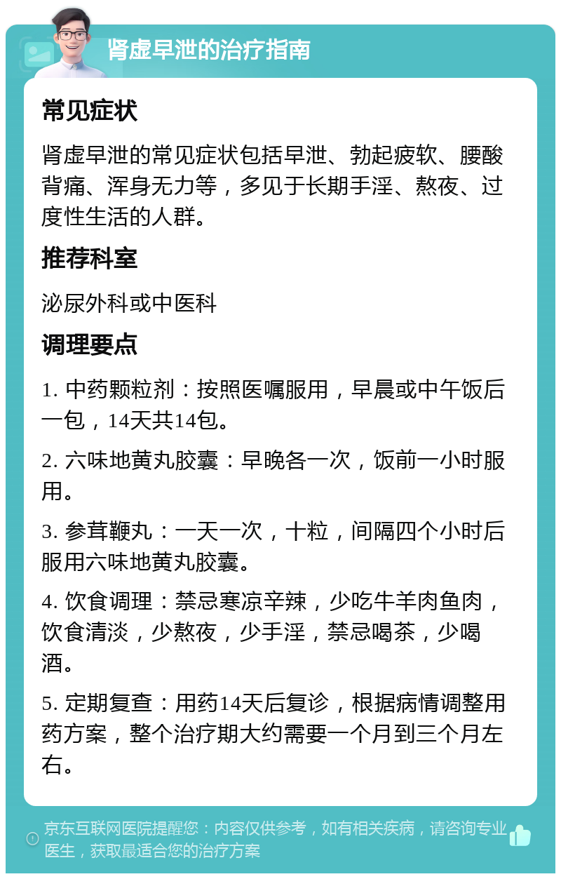 肾虚早泄的治疗指南 常见症状 肾虚早泄的常见症状包括早泄、勃起疲软、腰酸背痛、浑身无力等，多见于长期手淫、熬夜、过度性生活的人群。 推荐科室 泌尿外科或中医科 调理要点 1. 中药颗粒剂：按照医嘱服用，早晨或中午饭后一包，14天共14包。 2. 六味地黄丸胶囊：早晚各一次，饭前一小时服用。 3. 参茸鞭丸：一天一次，十粒，间隔四个小时后服用六味地黄丸胶囊。 4. 饮食调理：禁忌寒凉辛辣，少吃牛羊肉鱼肉，饮食清淡，少熬夜，少手淫，禁忌喝茶，少喝酒。 5. 定期复查：用药14天后复诊，根据病情调整用药方案，整个治疗期大约需要一个月到三个月左右。