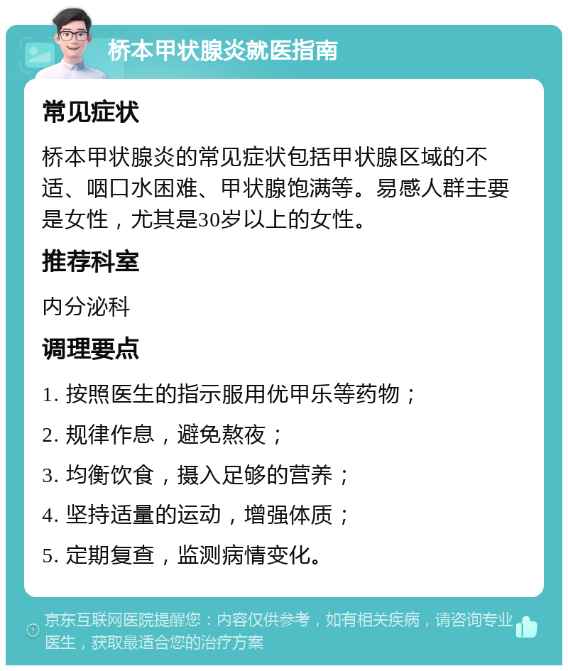 桥本甲状腺炎就医指南 常见症状 桥本甲状腺炎的常见症状包括甲状腺区域的不适、咽口水困难、甲状腺饱满等。易感人群主要是女性，尤其是30岁以上的女性。 推荐科室 内分泌科 调理要点 1. 按照医生的指示服用优甲乐等药物； 2. 规律作息，避免熬夜； 3. 均衡饮食，摄入足够的营养； 4. 坚持适量的运动，增强体质； 5. 定期复查，监测病情变化。