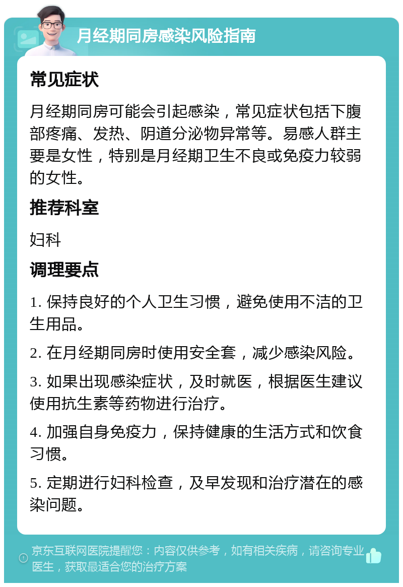 月经期同房感染风险指南 常见症状 月经期同房可能会引起感染，常见症状包括下腹部疼痛、发热、阴道分泌物异常等。易感人群主要是女性，特别是月经期卫生不良或免疫力较弱的女性。 推荐科室 妇科 调理要点 1. 保持良好的个人卫生习惯，避免使用不洁的卫生用品。 2. 在月经期同房时使用安全套，减少感染风险。 3. 如果出现感染症状，及时就医，根据医生建议使用抗生素等药物进行治疗。 4. 加强自身免疫力，保持健康的生活方式和饮食习惯。 5. 定期进行妇科检查，及早发现和治疗潜在的感染问题。