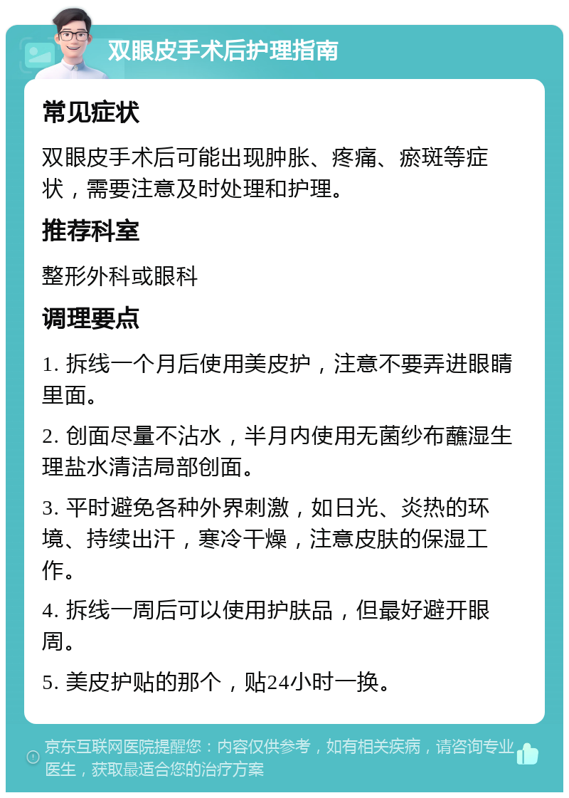 双眼皮手术后护理指南 常见症状 双眼皮手术后可能出现肿胀、疼痛、瘀斑等症状，需要注意及时处理和护理。 推荐科室 整形外科或眼科 调理要点 1. 拆线一个月后使用美皮护，注意不要弄进眼睛里面。 2. 创面尽量不沾水，半月内使用无菌纱布蘸湿生理盐水清洁局部创面。 3. 平时避免各种外界刺激，如日光、炎热的环境、持续出汗，寒冷干燥，注意皮肤的保湿工作。 4. 拆线一周后可以使用护肤品，但最好避开眼周。 5. 美皮护贴的那个，贴24小时一换。