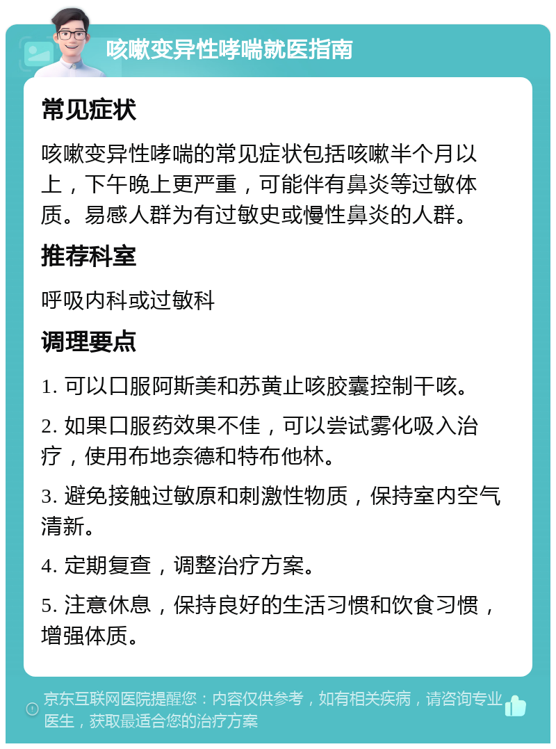 咳嗽变异性哮喘就医指南 常见症状 咳嗽变异性哮喘的常见症状包括咳嗽半个月以上，下午晚上更严重，可能伴有鼻炎等过敏体质。易感人群为有过敏史或慢性鼻炎的人群。 推荐科室 呼吸内科或过敏科 调理要点 1. 可以口服阿斯美和苏黄止咳胶囊控制干咳。 2. 如果口服药效果不佳，可以尝试雾化吸入治疗，使用布地奈德和特布他林。 3. 避免接触过敏原和刺激性物质，保持室内空气清新。 4. 定期复查，调整治疗方案。 5. 注意休息，保持良好的生活习惯和饮食习惯，增强体质。