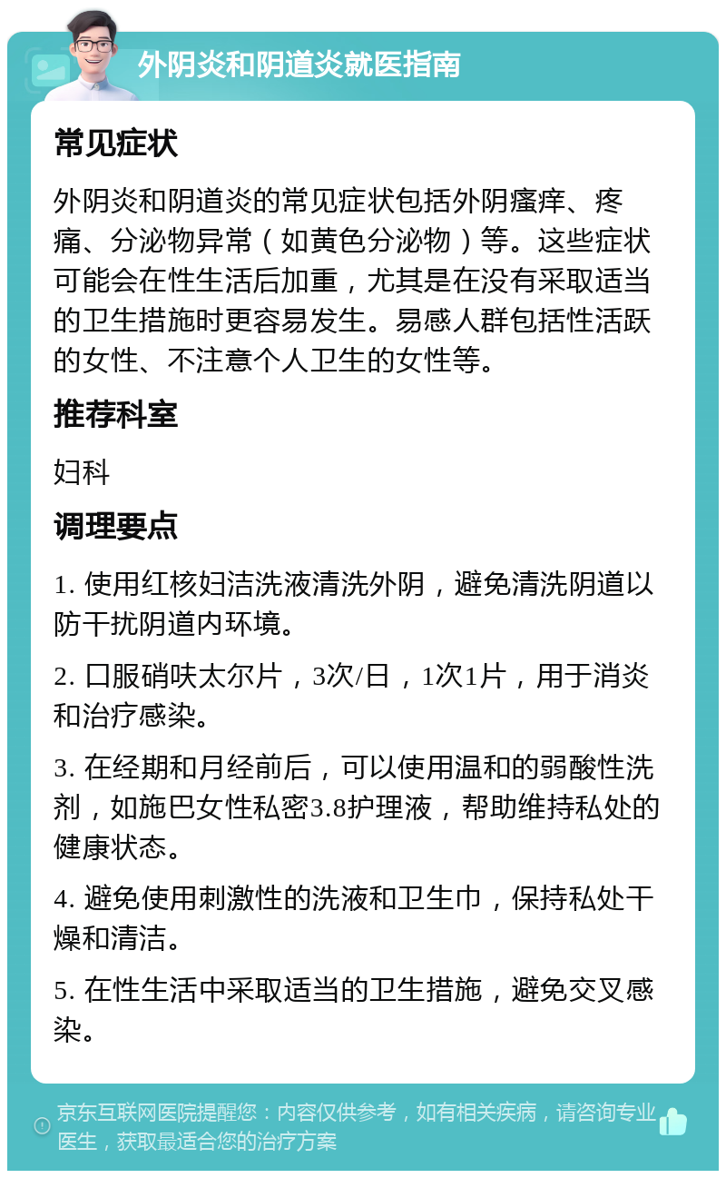 外阴炎和阴道炎就医指南 常见症状 外阴炎和阴道炎的常见症状包括外阴瘙痒、疼痛、分泌物异常（如黄色分泌物）等。这些症状可能会在性生活后加重，尤其是在没有采取适当的卫生措施时更容易发生。易感人群包括性活跃的女性、不注意个人卫生的女性等。 推荐科室 妇科 调理要点 1. 使用红核妇洁洗液清洗外阴，避免清洗阴道以防干扰阴道内环境。 2. 口服硝呋太尔片，3次/日，1次1片，用于消炎和治疗感染。 3. 在经期和月经前后，可以使用温和的弱酸性洗剂，如施巴女性私密3.8护理液，帮助维持私处的健康状态。 4. 避免使用刺激性的洗液和卫生巾，保持私处干燥和清洁。 5. 在性生活中采取适当的卫生措施，避免交叉感染。