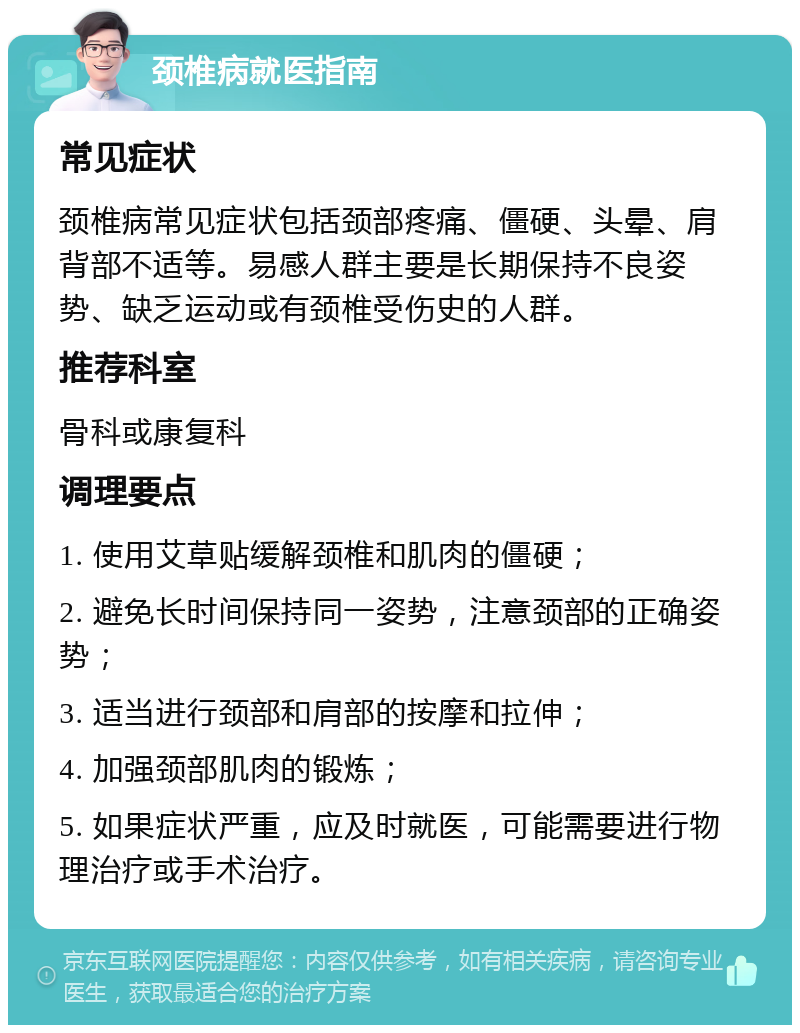 颈椎病就医指南 常见症状 颈椎病常见症状包括颈部疼痛、僵硬、头晕、肩背部不适等。易感人群主要是长期保持不良姿势、缺乏运动或有颈椎受伤史的人群。 推荐科室 骨科或康复科 调理要点 1. 使用艾草贴缓解颈椎和肌肉的僵硬； 2. 避免长时间保持同一姿势，注意颈部的正确姿势； 3. 适当进行颈部和肩部的按摩和拉伸； 4. 加强颈部肌肉的锻炼； 5. 如果症状严重，应及时就医，可能需要进行物理治疗或手术治疗。