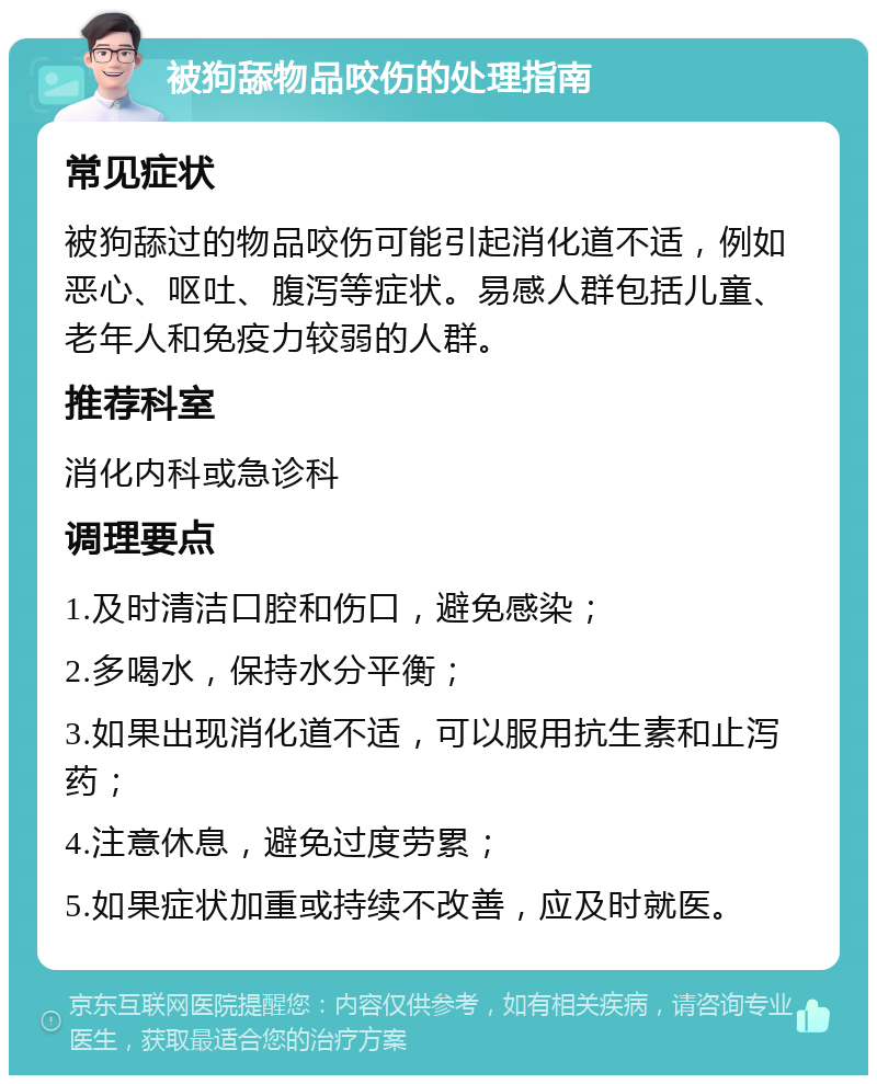 被狗舔物品咬伤的处理指南 常见症状 被狗舔过的物品咬伤可能引起消化道不适，例如恶心、呕吐、腹泻等症状。易感人群包括儿童、老年人和免疫力较弱的人群。 推荐科室 消化内科或急诊科 调理要点 1.及时清洁口腔和伤口，避免感染； 2.多喝水，保持水分平衡； 3.如果出现消化道不适，可以服用抗生素和止泻药； 4.注意休息，避免过度劳累； 5.如果症状加重或持续不改善，应及时就医。