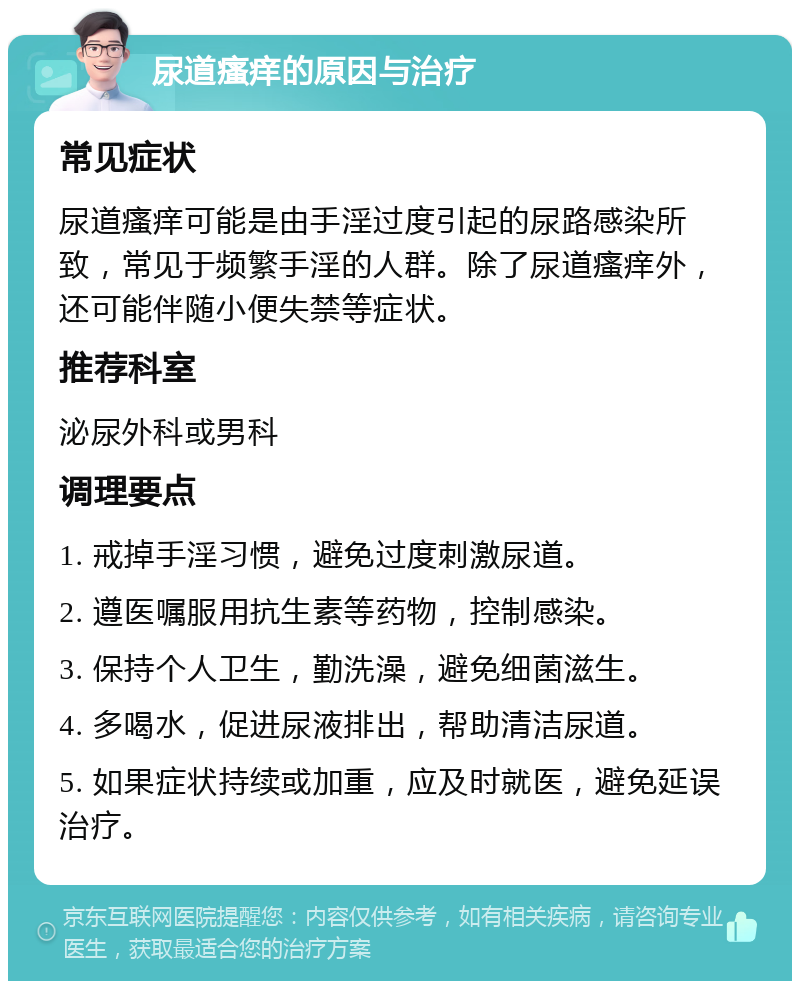 尿道瘙痒的原因与治疗 常见症状 尿道瘙痒可能是由手淫过度引起的尿路感染所致，常见于频繁手淫的人群。除了尿道瘙痒外，还可能伴随小便失禁等症状。 推荐科室 泌尿外科或男科 调理要点 1. 戒掉手淫习惯，避免过度刺激尿道。 2. 遵医嘱服用抗生素等药物，控制感染。 3. 保持个人卫生，勤洗澡，避免细菌滋生。 4. 多喝水，促进尿液排出，帮助清洁尿道。 5. 如果症状持续或加重，应及时就医，避免延误治疗。