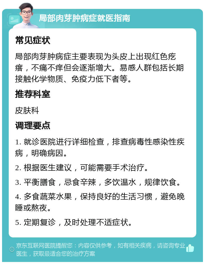 局部肉芽肿病症就医指南 常见症状 局部肉芽肿病症主要表现为头皮上出现红色疙瘩，不痛不痒但会逐渐增大。易感人群包括长期接触化学物质、免疫力低下者等。 推荐科室 皮肤科 调理要点 1. 就诊医院进行详细检查，排查病毒性感染性疾病，明确病因。 2. 根据医生建议，可能需要手术治疗。 3. 平衡膳食，忌食辛辣，多饮温水，规律饮食。 4. 多食蔬菜水果，保持良好的生活习惯，避免晚睡或熬夜。 5. 定期复诊，及时处理不适症状。